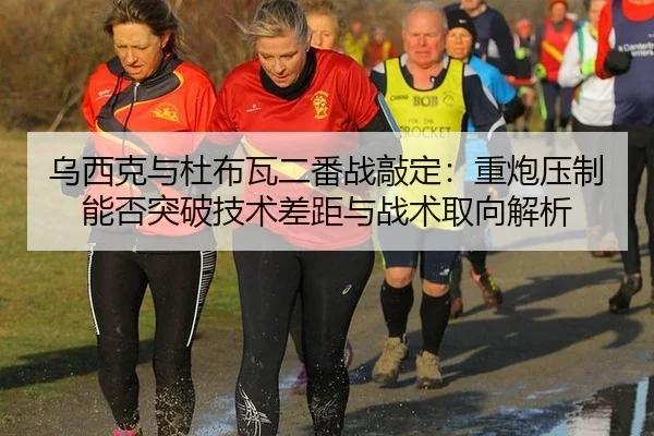 乌西克与杜布瓦二番战敲定：重炮压制能否突破技术差距与战术取向解析